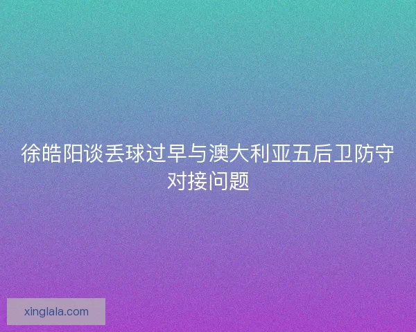 徐皓阳谈丢球过早与澳大利亚五后卫防守对接问题