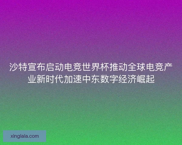 沙特宣布启动电竞世界杯推动全球电竞产业新时代加速中东数字经济崛起