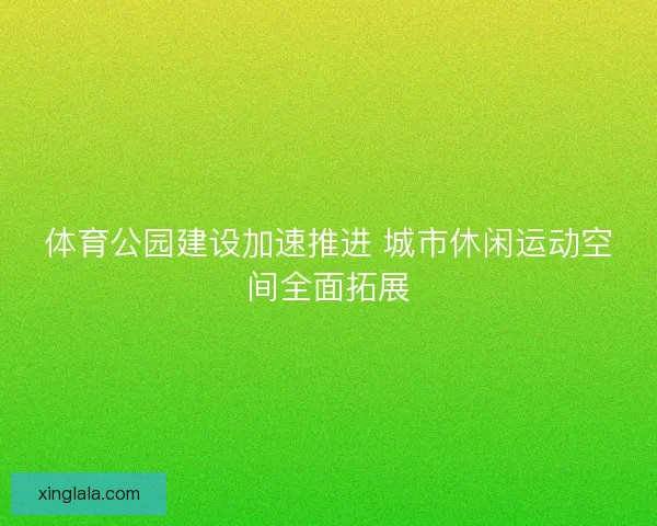 体育公园建设加速推进 城市休闲运动空间全面拓展
