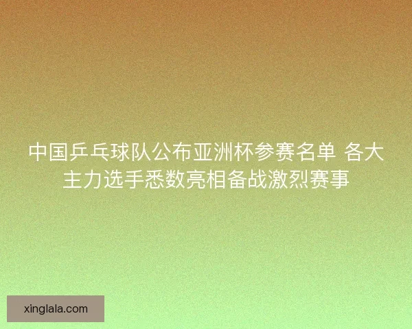 中国乒乓球队公布亚洲杯参赛名单 各大主力选手悉数亮相备战激烈赛事