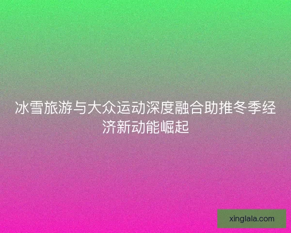 冰雪旅游与大众运动深度融合助推冬季经济新动能崛起