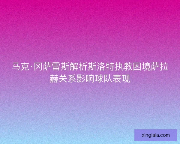 马克·冈萨雷斯解析斯洛特执教困境萨拉赫关系影响球队表现