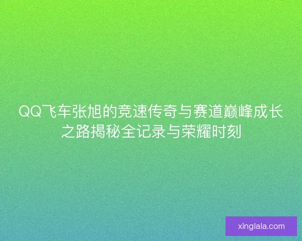 QQ飞车张旭的竞速传奇与赛道巅峰成长之路揭秘全记录与荣耀时刻