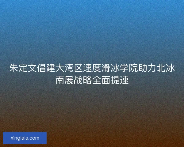 朱定文倡建大湾区速度滑冰学院助力北冰南展战略全面提速