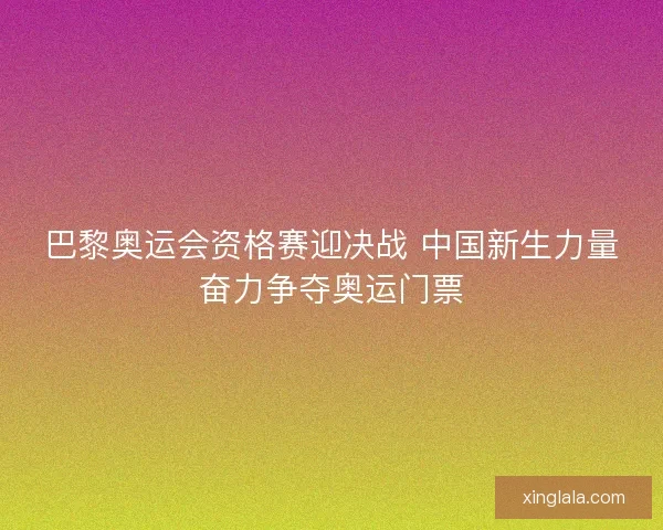 巴黎奥运会资格赛迎决战 中国新生力量奋力争夺奥运门票