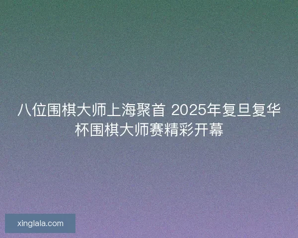 八位围棋大师上海聚首 2025年复旦复华杯围棋大师赛精彩开幕