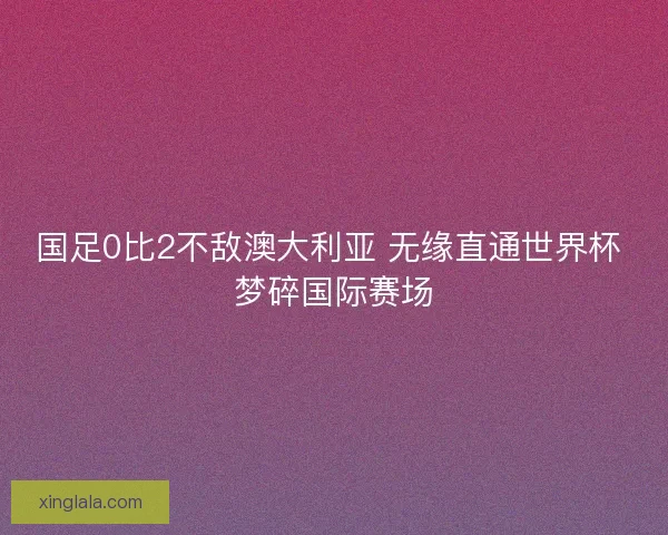 国足0比2不敌澳大利亚 无缘直通世界杯 梦碎国际赛场