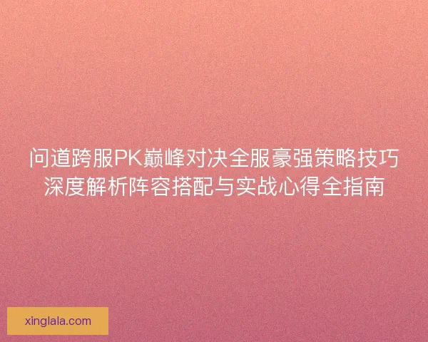 问道跨服PK巅峰对决全服豪强策略技巧深度解析阵容搭配与实战心得全指南