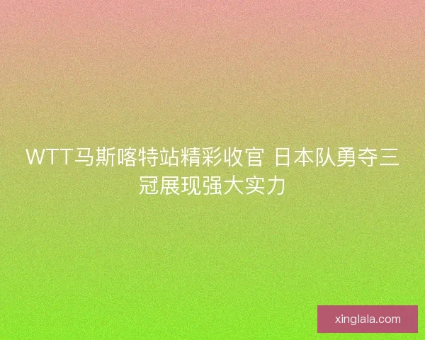 WTT马斯喀特站精彩收官 日本队勇夺三冠展现强大实力