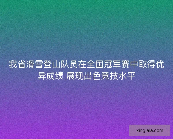 我省滑雪登山队员在全国冠军赛中取得优异成绩 展现出色竞技水平