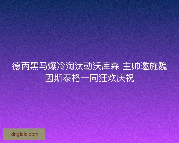 德丙黑马爆冷淘汰勒沃库森 主帅邀施魏因斯泰格一同狂欢庆祝